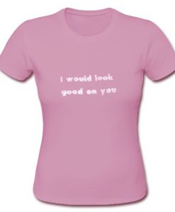 I Would Look Good On You T Shirt SU