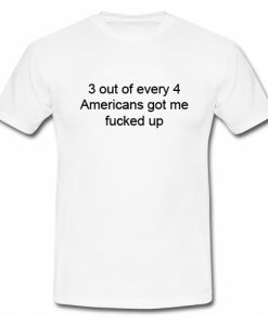 3 out of every 4 Americans Got Me Fucked Up T Shirt SU
